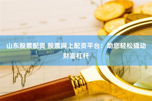 山东股票配资 股票网上配资平台：助您轻松撬动财富杠杆