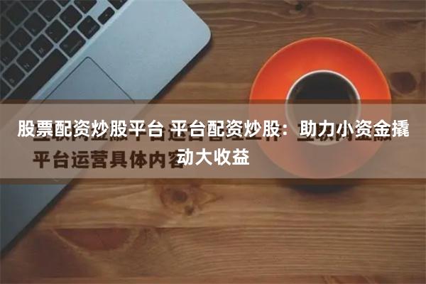 股票配资炒股平台 平台配资炒股：助力小资金撬动大收益