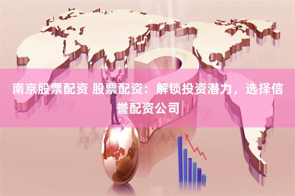 南京股票配资 股票配资：解锁投资潜力，选择信誉配资公司