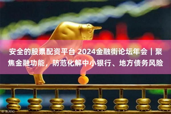 安全的股票配资平台 2024金融街论坛年会｜聚焦金融功能，防范化解中小银行、地方债务风险