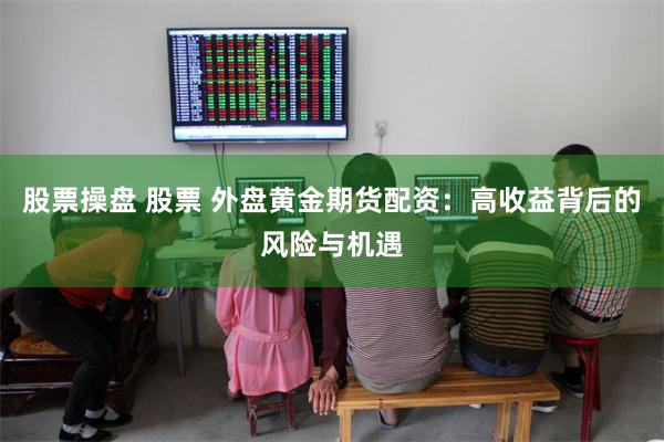 股票操盘 股票 外盘黄金期货配资：高收益背后的风险与机遇