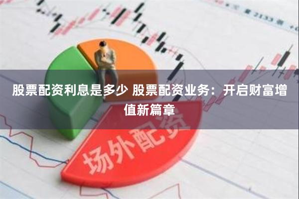 股票配资利息是多少 股票配资业务：开启财富增值新篇章