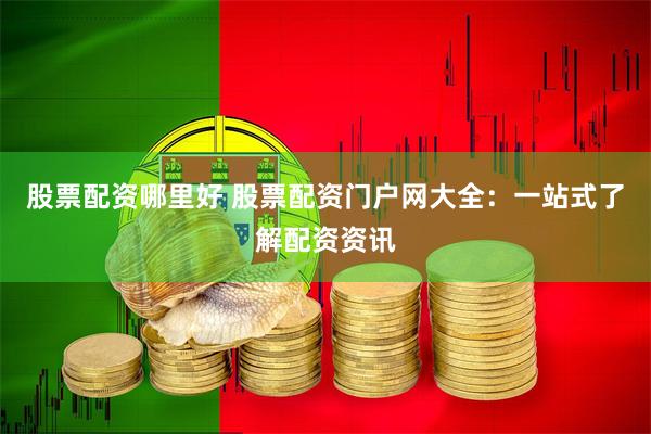 股票配资哪里好 股票配资门户网大全：一站式了解配资资讯