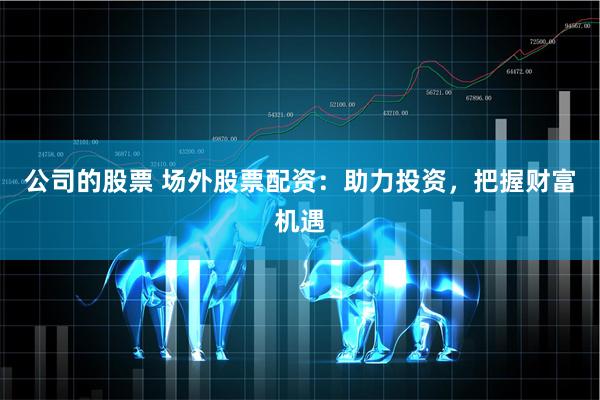 公司的股票 场外股票配资：助力投资，把握财富机遇