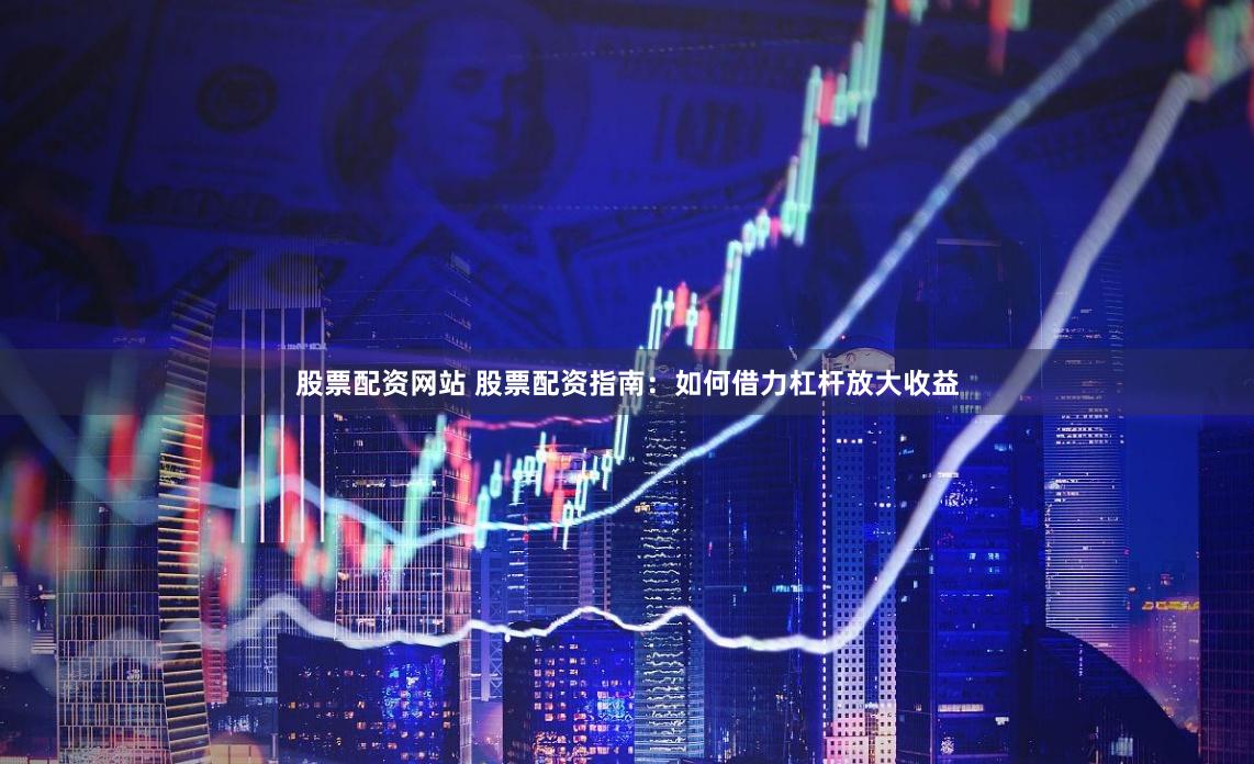 股票配资网站 股票配资指南：如何借力杠杆放大收益