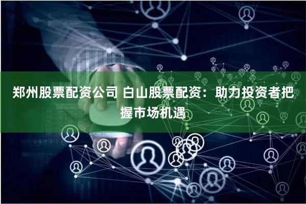郑州股票配资公司 白山股票配资：助力投资者把握市场机遇