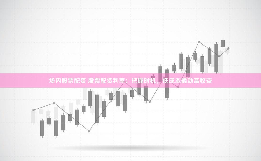 场内股票配资 股票配资利率：把握时机，低成本撬动高收益