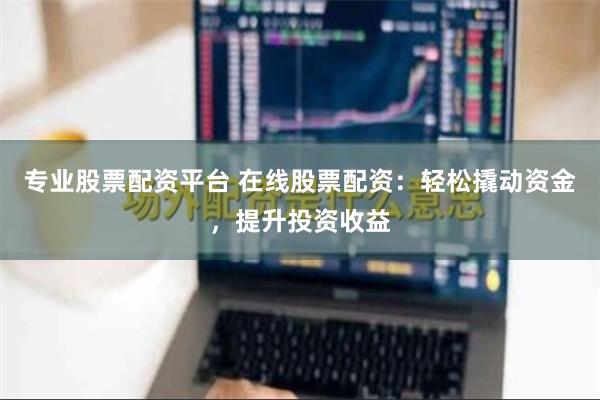 专业股票配资平台 在线股票配资：轻松撬动资金，提升投资收益