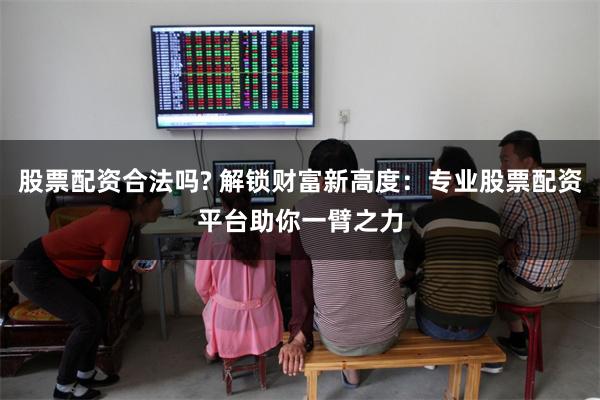 股票配资合法吗? 解锁财富新高度：专业股票配资平台助你一臂之力