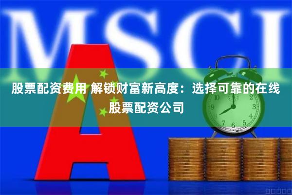 股票配资费用 解锁财富新高度：选择可靠的在线股票配资公司