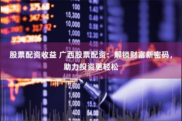 股票配资收益 广西股票配资：解锁财富新密码，助力投资更轻松