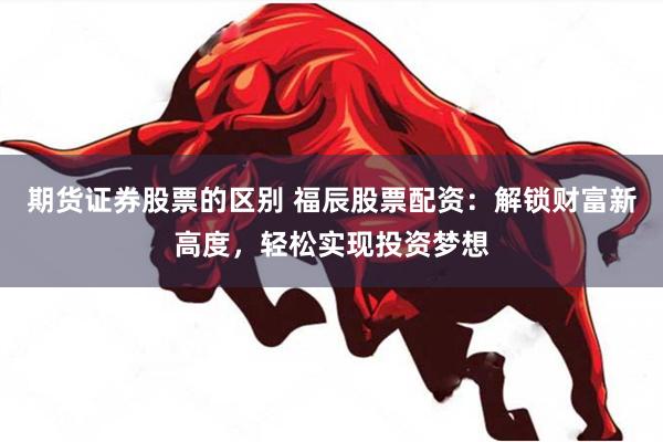 期货证券股票的区别 福辰股票配资：解锁财富新高度，轻松实现投资梦想