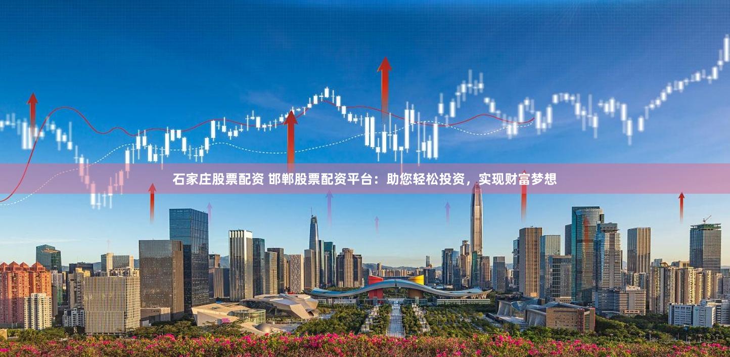石家庄股票配资 邯郸股票配资平台：助您轻松投资，实现财富梦想