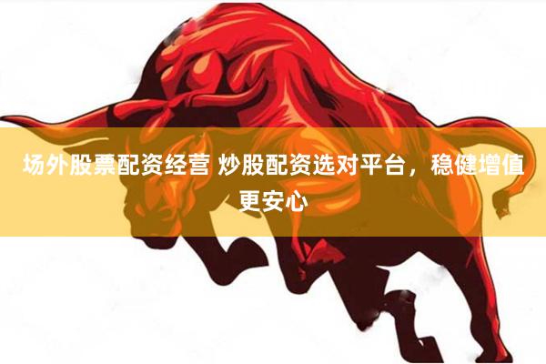 场外股票配资经营 炒股配资选对平台，稳健增值更安心
