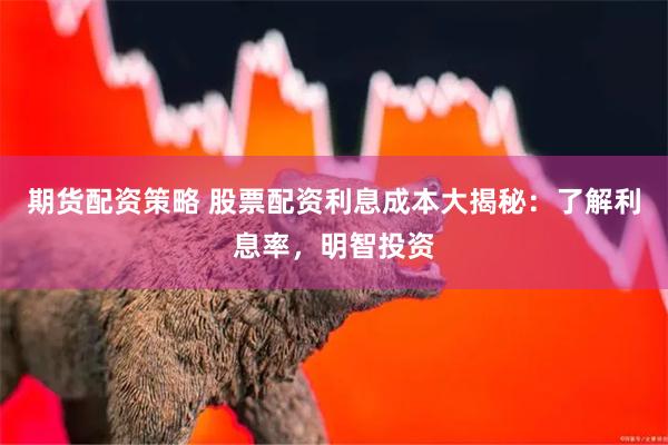 期货配资策略 股票配资利息成本大揭秘：了解利息率，明智投资