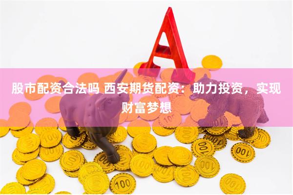 股市配资合法吗 西安期货配资：助力投资，实现财富梦想