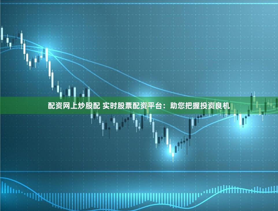 配资网上炒股配 实时股票配资平台：助您把握投资良机