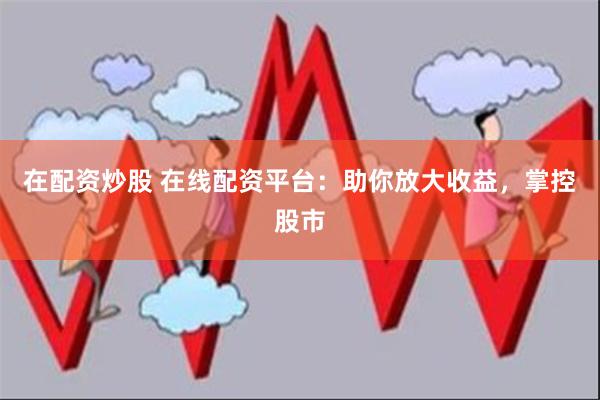 在配资炒股 在线配资平台：助你放大收益，掌控股市