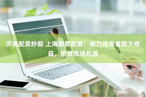 济南配资炒股 上海股票配资：助力投资者放大收益，把握市场机遇