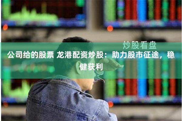 公司给的股票 龙港配资炒股：助力股市征途，稳健获利