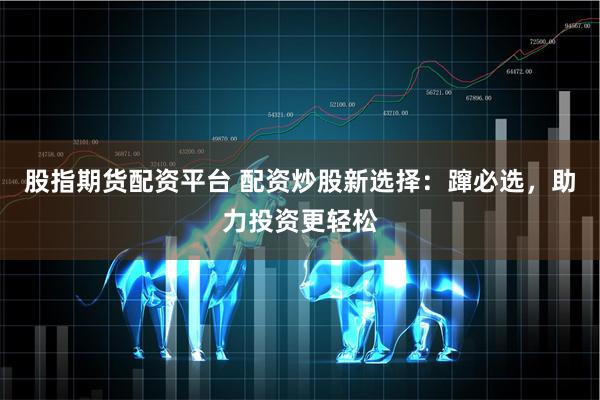 股指期货配资平台 配资炒股新选择：蹿必选，助力投资更轻松