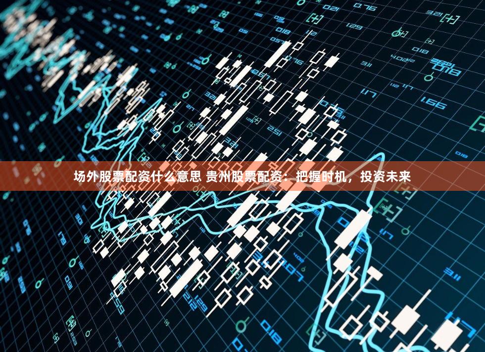 场外股票配资什么意思 贵州股票配资：把握时机，投资未来